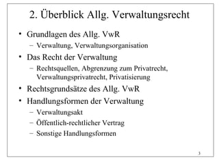 2. Überblick Allg. Verwaltungsrecht
• Grundlagen des Allg. VwR
  – Verwaltung, Verwaltungsorganisation
• Das Recht der Verwaltung
  – Rechtsquellen, Abgrenzung zum Privatrecht,
    Verwaltungsprivatrecht, Privatisierung
• Rechtsgrundsätze des Allg. VwR
• Handlungsformen der Verwaltung
  – Verwaltungsakt
  – Öffentlich-rechtlicher Vertrag
  – Sonstige Handlungsformen

                                                 3
 