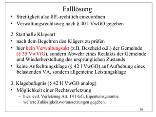 Falllösung
• Streitigkeit also öff.-rechtlich einzuordnen
• Verwaltungsrechtsweg nach § 40 I VwGO gegeben

2. Statthafte Klageart
• nach dem Begehren des Klägers zu prüfen
• hier kein Verwaltungsakt (z.B. Bescheid o.ä.) der Gemeinde
   (§ 35 VwVfG), sondern Abwehr eines Realakts der Gemeinde
   und Wiederherstellung des ursprünglichen Zustands
• keine Anfechtungsklage (§ 42 I VwGO) auf Aufhebung eines
   belastenden VA, sondern allgemeine Leistungsklage

3. Klagebefugnis (§ 42 II VwGO analog)
• Möglichkeit einer Rechtsverletzung
   – hier: evtl. Verletzung Art. 14 I GG, Eigentumsgarantie
   – weitere Zulässigkeitsvoraussetzungen gegeben.
                                                              30
 