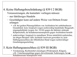 4. Keine Haftungsbeschränkung (§ 839 I 2 BGB)
   Voraussetzungen, die kumulativ vorliegen müssen:
   – nur fahrlässiges Handeln
   – Geschädigter kann auf andere Weise von Drittem Ersatz
     erlangen
      • z.B. bei groben Planungsfehlern von Architekten bei unbebaubarem
        Grundstück: kein Anspruch wegen rechtswidrig handelnder Baugeneh-
        migungsbehörde (wegen Art. 34 GG gegen die dahinter stehende
        Körperschaft), da Schadensersatzanspruch gegen Architekten besteht
      • anderweitiger Anspruch in zumutbarer Weise tatsächlich realisierbar,
        im obigen Beispiel: falls Architekt insolvent geworden ist, kein
        Haftungsausschluss der öffentlichen Hand wegen rechtswidriger
        Genehmigungserteilung

5. Kein Haftungsausschluss (§ 839 III BGB)
      • Versäumung, Rechtsmittel einzulegen (Widerspruch, Klagen),
        z.B.: Unterlassungsklage gegen ehrverletzende Äußerungen, bevor
                                                                     302
        Schadensersatz beansprucht wird.
 