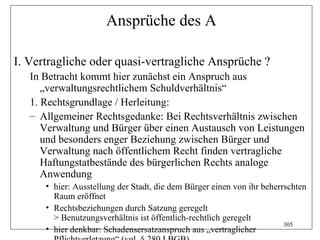 Ansprüche des A

I. Vertragliche oder quasi-vertragliche Ansprüche ?
   In Betracht kommt hier zunächst ein Anspruch aus
      „verwaltungsrechtlichem Schuldverhältnis“
   1. Rechtsgrundlage / Herleitung:
   – Allgemeiner Rechtsgedanke: Bei Rechtsverhältnis zwischen
      Verwaltung und Bürger über einen Austausch von Leistungen
      und besonders enger Beziehung zwischen Bürger und
      Verwaltung nach öffentlichem Recht finden vertragliche
      Haftungstatbestände des bürgerlichen Rechts analoge
      Anwendung
      • hier: Ausstellung der Stadt, die dem Bürger einen von ihr beherrschten
        Raum eröffnet
      • Rechtsbeziehungen durch Satzung geregelt
        > Benutzungsverhältnis ist öffentlich-rechtlich geregelt
                                                                        305
      • hier denkbar: Schadensersatzanspruch aus „vertraglicher
 