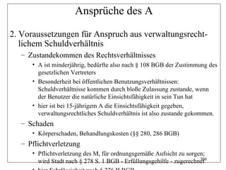 Ansprüche des A
2. Voraussetzungen für Anspruch aus verwaltungsrecht-
   lichem Schuldverhältnis
   – Zustandekommen des Rechtsverhältnisses
      • A ist minderjährig, bedürfte also nach § 108 BGB der Zustimmung des
        gesetzlichen Vertreters
      • Besonderheit bei öffentlichen Benutzungsverhältnissen:
        Schuldverhältnisse kommen durch bloße Zulassung zustande, wenn
        der Benutzer die natürliche Einsichtsfähigkeit in sein Tun hat
      • hier ist bei 15-jährigem A die Einsichtsfähigkeit gegeben,
        verwaltungsrechtliches Schuldverhältnis ist also zustande gekommen.
   – Schaden
      • Körperschaden, Behandlungskosten (§§ 280, 286 BGB)
   – Pflichtverletzung
      • Pflichtverletzung des M, für ordnungsgemäße Aufsicht zu sorgen;
                                                                      306
        wird Stadt nach § 278 S. 1 BGB - Erfüllungsgehilfe - zugerechnet
 