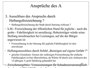 Ansprüche des A

3. Ausschluss des Anspruchs durch
   Haftungsfreizeichnung ?
   • Haftungsfreizeichnung der Stadt durch Satzung wirksam ?
– h.M.: Freizeichnung der öffentlichen Hand für jegliche - auch die
  grobe - Fahrlässigkeit ist unzulässig; Hoheitsträger würde seine
  Stellung missbrauchen bei Leistungen, auf die der Bürger
  angewiesen ist
   • Freizeichnung in der Satzung für jegliche Fahrlässigkeit ist also
     unwirksam
– Haftungsausschluss durch Schild „Besteigen auf eigene Gefahr ?“
   • gleicher Grundsatz: Grenze der zulässigen Freizeichnung für einfache
     Fahrlässigkeit ist hier überschritten, da Wärter M durch sein Anfeuern des
     15-jährigen A grob fahrlässig gehandelt hat
                                                          307
– Zwischenergebnis: Voraussetzungen für Schadensersatzanspruch
 