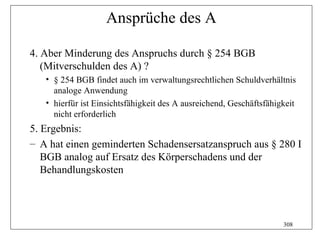 Ansprüche des A

4. Aber Minderung des Anspruchs durch § 254 BGB
   (Mitverschulden des A) ?
   • § 254 BGB findet auch im verwaltungsrechtlichen Schuldverhältnis
     analoge Anwendung
   • hierfür ist Einsichtsfähigkeit des A ausreichend, Geschäftsfähigkeit
     nicht erforderlich
5. Ergebnis:
– A hat einen geminderten Schadensersatzanspruch aus § 280 I
   BGB analog auf Ersatz des Körperschadens und der
   Behandlungskosten




                                                                     308
 