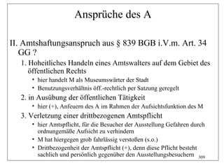 Ansprüche des A

II. Amtshaftungsanspruch aus § 839 BGB i.V.m. Art. 34
   GG ?
   1. Hoheitliches Handeln eines Amtswalters auf dem Gebiet des
      öffentlichen Rechts
      • hier handelt M als Museumswärter der Stadt
      • Benutzungsverhältnis öff.-rechtlich per Satzung geregelt
   2. in Ausübung der öffentlichen Tätigkeit
      • hier (+), Anfeuern des A im Rahmen der Aufsichtsfunktion des M
   3. Verletzung einer drittbezogenen Amtspflicht
      • hier Amtspflicht, für die Besucher der Ausstellung Gefahren durch
        ordnungemäße Aufsicht zu verhindern
      • M hat hiergegen grob fahrlässig verstoßen (s.o.)
      • Drittbezogenheit der Amtspflicht (+), denn diese Pflicht besteht
        sachlich und persönlich gegenüber den Ausstellungsbesuchern 309
 