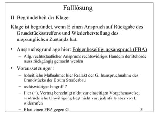 Falllösung
II. Begründetheit der Klage
Klage ist begründet, wenn E einen Anspruch auf Rückgabe des
  Grundstücksstreifens und Wiederherstellung des
  ursprünglichen Zustands hat.
• Anspruchsgrundlage hier: Folgenbeseitigungsanspruch (FBA)
   – Allg. rechtsstaatlicher Anspruch: rechtswidriges Handeln der Behörde
     muss rückgängig gemacht werden
• Voraussetzungen:
   – hoheitliche Maßnahme: hier Realakt der G, Inanspruchnahme des
     Grundstücks des E zum Straßenbau
   – rechtswidriger Eingriff ?
   – Hier (+), Vertrag berechtigt nicht zur einseitigen Vorgehensweise;
     ausdrückliche Einwilligung liegt nicht vor, jedenfalls aber von E
     widerrufen
   – E hat einen FBA gegen G                                            31
 