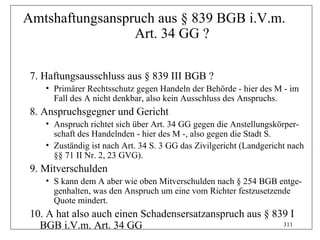 Amtshaftungsanspruch aus § 839 BGB i.V.m.
                 Art. 34 GG ?

 7. Haftungsausschluss aus § 839 III BGB ?
    • Primärer Rechtsschutz gegen Handeln der Behörde - hier des M - im
      Fall des A nicht denkbar, also kein Ausschluss des Anspruchs.
 8. Anspruchsgegner und Gericht
    • Anspruch richtet sich über Art. 34 GG gegen die Anstellungskörper-
      schaft des Handelnden - hier des M -, also gegen die Stadt S.
    • Zuständig ist nach Art. 34 S. 3 GG das Zivilgericht (Landgericht nach
      §§ 71 II Nr. 2, 23 GVG).
 9. Mitverschulden
    • S kann dem A aber wie oben Mitverschulden nach § 254 BGB entge-
      genhalten, was den Anspruch um eine vom Richter festzusetzende
      Quote mindert.
 10. A hat also auch einen Schadensersatzanspruch aus § 839 I
   BGB i.V.m. Art. 34 GG                                  311
 