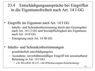 23.4 Entschädigungsansprüche bei Eingriffen
    in die Eigentumsfreiheit nach Art. 14 I GG

• Eingriffe ins Eigentum nach Art. 14 I GG
   – Inhalts- und Schrankenbestimmung durch den Gesetzgeber
     nach Art. 14 I 2 GG und Sozialpflichtigkeit des Eigentums
     nach Art. 14 II GG
   – Enteignung nach Art. 14 III GG

• Inhalts- und Schrankenbestimmungen
   – grundsätzlich entschädigungslos
   – Ausnahme: unverhältnismäßiger Eingriff mit unzumutbarer
     Belastung in Art. 14 I GG
      • z.B. BVerfGE 58,137, 144 (Pflichtexemplar-Entscheidung)
                                                                  312
 
