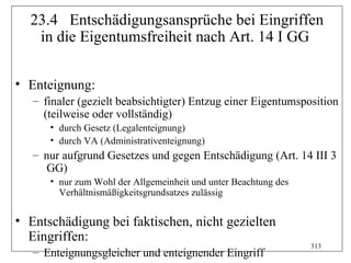 23.4 Entschädigungsansprüche bei Eingriffen
   in die Eigentumsfreiheit nach Art. 14 I GG

• Enteignung:
   – finaler (gezielt beabsichtigter) Entzug einer Eigentumsposition
     (teilweise oder vollständig)
      • durch Gesetz (Legalenteignung)
      • durch VA (Administrativenteignung)
   – nur aufgrund Gesetzes und gegen Entschädigung (Art. 14 III 3
      GG)
      • nur zum Wohl der Allgemeinheit und unter Beachtung des
        Verhältnismäßigkeitsgrundsatzes zulässig


• Entschädigung bei faktischen, nicht gezielten
  Eingriffen:
                                                                 313
   – Enteignungsgleicher und enteignender Eingriff
 