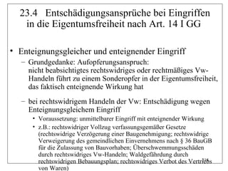 23.4 Entschädigungsansprüche bei Eingriffen
   in die Eigentumsfreiheit nach Art. 14 I GG

• Enteignungsgleicher und enteignender Eingriff
   – Grundgedanke: Aufopferungsanspruch:
     nicht beabsichtigtes rechtswidriges oder rechtmäßiges Vw-
     Handeln führt zu einem Sonderopfer in der Eigentumsfreiheit,
     das faktisch enteignende Wirkung hat
   – bei rechtswidrigem Handeln der Vw: Entschädigung wegen
     Enteignungsgleichem Eingriff
      • Voraussetzung: unmittelbarer Eingriff mit enteignender Wirkung
      • z.B.: rechtswidriger Vollzug verfassungsgemäßer Gesetze
        (rechtswidrige Verzögerung einer Baugenehmigung; rechtswidrige
        Verweigerung des gemeindlichen Einvernehmens nach § 36 BauGB
        für die Zulassung von Bauvorhaben; Überschwemmungsschäden
        durch rechtswidriges Vw-Handeln; Waldgefährdung durch
                                                                     314
        rechtswidrigen Bebauungsplan; rechtswidriges Verbot des Vertriebs
        von Waren)
 