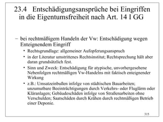 23.4 Entschädigungsansprüche bei Eingriffen
 in die Eigentumsfreiheit nach Art. 14 I GG

– bei rechtmäßigem Handeln der Vw: Entschädigung wegen
  Enteignendem Eingriff
   • Rechtsgrundlage: allgemeiner Aufopferungsanspruch
   • in der Literatur umstrittenes Rechtsinstitut; Rechtsprechung hält aber
     daran grundsätzlich fest.
   • Sinn und Zweck: Entschädigung für atypische, unvorhergesehene
     Nebenfolgen rechtmäßigen Vw-Handelns mit faktisch enteignender
     Wirkung
   • z.B.: Umsatzeinbußen infolge von städtischen Bauarbeiten;
     unzumutbare Beeinträchtigungen durch Verkehrs- oder Fluglärm oder
     Kläranlagen; Gebäudeschäden infolge von Straßenarbeiten ohne
     Verschulden; Saatschäden durch Krähen durch rechtmäßigen Betrieb
     einer Deponie.

                                                                     315
 