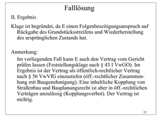 Falllösung
II. Ergebnis
Klage ist begründet, da E einen Folgenbeseitigungsanspruch auf
  Rückgabe des Grundstücksstreifens und Wiederherstellung
  des ursprünglichen Zustands hat.

Anmerkung:
  Im vorliegenden Fall kann E auch den Vertrag vom Gericht
  prüfen lassen (Feststellungsklage nach § 43 I VwGO). Im
  Ergebnis ist der Vertrag als öffentlich-rechtlicher Vertrag
  nach § 56 VwVfG einzustufen (öff.-rechtlicher Zusammen-
  hang mit Baugenehmigung). Eine inhaltliche Kopplung von
  Straßenbau und Bauplanungsrecht ist aber in öff.-rechtlichen
  Verträgen unzulässig (Kopplungsverbot). Der Vertrag ist
  nichtig.

                                                            32
 