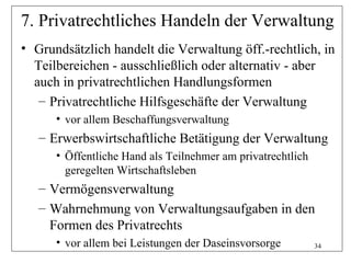 7. Privatrechtliches Handeln der Verwaltung
• Grundsätzlich handelt die Verwaltung öff.-rechtlich, in
  Teilbereichen - ausschließlich oder alternativ - aber
  auch in privatrechtlichen Handlungsformen
   – Privatrechtliche Hilfsgeschäfte der Verwaltung
      • vor allem Beschaffungsverwaltung
   – Erwerbswirtschaftliche Betätigung der Verwaltung
      • Öffentliche Hand als Teilnehmer am privatrechtlich
        geregelten Wirtschaftsleben
   – Vermögensverwaltung
   – Wahrnehmung von Verwaltungsaufgaben in den
     Formen des Privatrechts
      • vor allem bei Leistungen der Daseinsvorsorge         34
 