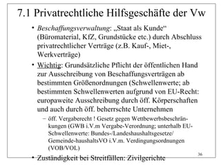 7.1 Privatrechtliche Hilfsgeschäfte der Vw
   • Beschaffungsverwaltung: „Staat als Kunde“
     (Büromaterial, KfZ, Grundstücke etc.) durch Abschluss
     privatrechtlicher Verträge (z.B. Kauf-, Miet-,
     Werkverträge)
   • Wichtig: Grundsätzliche Pflicht der öffentlichen Hand
     zur Ausschreibung von Beschaffungsverträgen ab
     bestimmten Größenordnungen (Schwellenwerte; ab
     bestimmten Schwellenwerten aufgrund von EU-Recht:
     europaweite Ausschreibung durch öff. Körperschaften
     und auch durch öff. beherrschte Unternehmen
      – öff. Vergaberecht ! Gesetz gegen Wettbewerbsbeschrän-
        kungen (GWB i.V.m Vergabe-Verordnung; unterhalb EU-
        Schwellenwerte: Bundes-/Landeshaushaltsgesetze/
        Gemeinde-haushaltsVO i.V.m. Verdingungsordnungen
        (VOB/VOL)
                                                                36
   • Zuständigkeit bei Streitfällen: Zivilgerichte
 