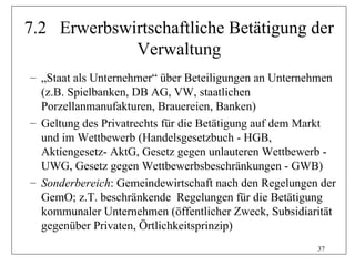 7.2 Erwerbswirtschaftliche Betätigung der
             Verwaltung
– „Staat als Unternehmer“ über Beteiligungen an Unternehmen
  (z.B. Spielbanken, DB AG, VW, staatlichen
  Porzellanmanufakturen, Brauereien, Banken)
– Geltung des Privatrechts für die Betätigung auf dem Markt
  und im Wettbewerb (Handelsgesetzbuch - HGB,
  Aktiengesetz- AktG, Gesetz gegen unlauteren Wettbewerb -
  UWG, Gesetz gegen Wettbewerbsbeschränkungen - GWB)
– Sonderbereich: Gemeindewirtschaft nach den Regelungen der
  GemO; z.T. beschränkende Regelungen für die Betätigung
  kommunaler Unternehmen (öffentlicher Zweck, Subsidiarität
  gegenüber Privaten, Örtlichkeitsprinzip)
                                                       37
 