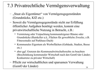 7.3 Privatrechtliche Vermögensverwaltung
 – „Staat als Eigentümer“ von Vermögensgegenständen
   (Grundstücke, KfZ etc.)
 – Soweit die Vermögensgegenstände nicht zur Erfüllung
   öffentlicher Aufgaben benötigt werden, kommt eine
   privatwirtschaftliche Nutzung in Betracht, z.B.:
    • Vermietung oder Verpachtung kommunaleigener Räume oder
      Grundstücke (Ratskeller u.ä., Flächen für gewerbliche Zwecke, z.B.
      Fitnessstudio auf Parkhaus-Dach)
    • Kommunales Eigentum als Werbeflächen (Gebäude, Stadien, Busse
      etc.)
    • aber ggf. Grenzen des Kommunalwirtschaftsrechts zu beachten
      (Beschränkung kommunaler Wirtschaft nach den GemO der Länder;
      Konkurrenz zu privater Wirtschaft)
 – Pflicht zur wirtschaftlichen und sparsamen Verwaltung
   (GemO der Länder)                                               38
 