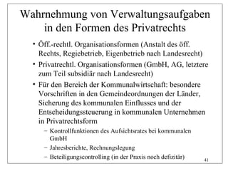 Wahrnehmung von Verwaltungsaufgaben
    in den Formen des Privatrechts
  • Öff.-rechtl. Organisationsformen (Anstalt des öff.
    Rechts, Regiebetrieb, Eigenbetrieb nach Landesrecht)
  • Privatrechtl. Organisationsformen (GmbH, AG, letztere
    zum Teil subsidiär nach Landesrecht)
  • Für den Bereich der Kommunalwirtschaft: besondere
    Vorschriften in den Gemeindeordnungen der Länder,
    Sicherung des kommunalen Einflusses und der
    Entscheidungssteuerung in kommunalen Unternehmen
    in Privatrechtsform
     – Kontrollfunktionen des Aufsichtsrates bei kommunalen
       GmbH
     – Jahresberichte, Rechnungslegung
     – Beteiligungscontrolling (in der Praxis noch defizitär)   41
 