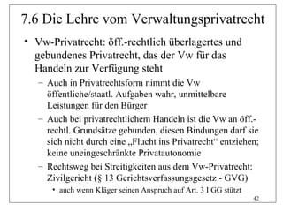 7.6 Die Lehre vom Verwaltungsprivatrecht
• Vw-Privatrecht: öff.-rechtlich überlagertes und
  gebundenes Privatrecht, das der Vw für das
  Handeln zur Verfügung steht
   – Auch in Privatrechtsform nimmt die Vw
     öffentliche/staatl. Aufgaben wahr, unmittelbare
     Leistungen für den Bürger
   – Auch bei privatrechtlichem Handeln ist die Vw an öff.-
     rechtl. Grundsätze gebunden, diesen Bindungen darf sie
     sich nicht durch eine „Flucht ins Privatrecht“ entziehen;
     keine uneingeschränkte Privatautonomie
   – Rechtsweg bei Streitigkeiten aus dem Vw-Privatrecht:
     Zivilgericht (§ 13 Gerichtsverfassungsgesetz - GVG)
      • auch wenn Kläger seinen Anspruch auf Art. 3 I GG stützt
                                                                  42
 