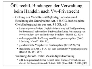 Öff.-rechtl. Bindungen der Verwaltung
 beim Handeln nach Vw-Privatrecht
 – Geltung des Verhältnismäßigkeitsgrundsatzes und
   Beachtung der Grundrechte: Art. 1 ff. GG, insbesondere
   Gleichheitsgrundsatz aus Art. 3 I GG, z.B.:
    • keine ungerechtfertigte Ungleichbehandlung bei Tarifgestaltung
      bei kommunal beherrschter Straßenbahn (keine Aussparung von
      Privatschülern oder ausländischen Schülern - BGHZ 52, 325);
    • ordnungsgemäße Staffelung von Kindergartenentgelten (OVG
      Lüneburg, NVwZ 1990, 91);
    • gleichheitliche Vergabe von Siedlungsland (BGHZ 29, 76)
    • Beachtung von Art. 3 I GG auf dem Gebiet der Wasserversorgung
      (BGHZ 65, 284, 287)
 – Wahrung der öff.-rechtl. Zuständigkeitsordnung
    • z.B. kein privatrechtlicher Betrieb eines Bundes-Fernsehens, da
      dies in die Kompetenzen der Länder fällt (BVerfGE 12, 205, 246)
                                                                   43
 