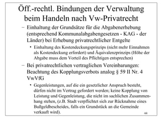 Öff.-rechtl. Bindungen der Verwaltung
 beim Handeln nach Vw-Privatrecht
 – Einhaltung der Grundsätze für die Abgabenerhebung
   (entsprechend Kommunalabgabengesetzen - KAG - der
   Länder) bei Erhebung privatrechtlicher Entgelte
    • Einhaltung des Kostendeckungsprinzips (nicht mehr Einnahmen
      als Kostendeckung erfordert) und Äquivalenzprinzips (Höhe der
      Abgabe muss dem Vorteil des Pflichtigen entsprechen)
 – Bei privatrechtlichen vertraglichen Vereinbarungen:
   Beachtung des Kopplungsverbots analog § 59 II Nr. 4
   VwVfG
    • Gegenleistungen, auf die ein gesetzlicher Anspruch besteht,
      dürfen nicht im Vertrag gefordert werden; keine Kopplung von
      Leistung und Gegenleistung, die nicht im sachlichen Zusammen-
      hang stehen, (z.B. Stadt verpflichtet sich zur Rücknahme eines
      Bußgeldbescheides, falls ein Grundstück an die Gemeinde
      verkauft wird).                                              44
 