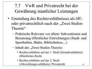 7.7 VwR und Privatrecht bei der
    Gewährung staatlicher Leistungen
• Einstufung des Rechtsverhältnisses als öff.-
  oder privatrechtlich nach der „Zwei-Stufen-
  Theorie“
  – Praktische Relevanz vor allem: Subventionen und
    Benutzung öffentlicher Einrichtungen (Stadt- und
    Sporthallen, Bäder, Bibliotheken,...)
  – Inhalt der „Zwei-Stufen-Theorie:
     • Rechtsverhältnis auf der 1. Stufe (Grundverhältnis):
       öffentliches Recht
     • Rechtsverhältnis auf der 2. Stufe
       (Abwicklungsverhältnis): Privatrecht               45
 