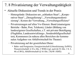 7. 8 Privatisierung der Verwaltungstätigkeit
• Aktuelle Diskussion und Trends in der Praxis
   – Hintergründe: Diskussion um „schlanken Staat“, „Koope-
     rativer Staat“, „Deregulierung“, „Verwaltungsmoderni-
     sierung“, Kosten der Verwaltung, „Verwaltungseffizienz“
   – Privatisierungen auf allen Vw-Ebenen: Bund (staatseigene
     Betriebe - Bahn, Post, Telekom), Länder (Bildung von
     landeseigenen Gesellschaften, z.T. mit privater Beteiligung
     (Flughäfen, Landesentwicklungs-, Sonderabfallgesellschaf-
     ten), Kommunen (in nahezu allen Bereichen der kommu-
     nalen Aufgaben von Abfallwirtschaft bis Theater)
   – Privatisierung auf der gesetzlichen Ebene:
      • Bahn- und Postgesetze; Energiewirtschaft (Liberalisierung, EnWG);
        Wasserwirtschaft: § 18 a Abs. 2 WHG (vgl. auch §§ 52 Abs. 1 S. 3,
        46 a LWG), Abfallwirtschaft (§ 16 Abs. 2 KrW-/AbfG)
                                                                    49
 