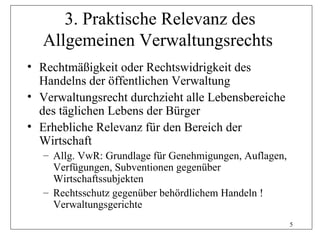 3. Praktische Relevanz des
  Allgemeinen Verwaltungsrechts
• Rechtmäßigkeit oder Rechtswidrigkeit des
  Handelns der öffentlichen Verwaltung
• Verwaltungsrecht durchzieht alle Lebensbereiche
  des täglichen Lebens der Bürger
• Erhebliche Relevanz für den Bereich der
  Wirtschaft
   – Allg. VwR: Grundlage für Genehmigungen, Auflagen,
     Verfügungen, Subventionen gegenüber
     Wirtschaftssubjekten
   – Rechtsschutz gegenüber behördlichem Handeln !
     Verwaltungsgerichte
                                                         5
 