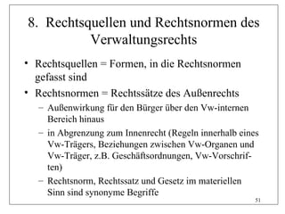 8. Rechtsquellen und Rechtsnormen des
          Verwaltungsrechts
• Rechtsquellen = Formen, in die Rechtsnormen
  gefasst sind
• Rechtsnormen = Rechtssätze des Außenrechts
  – Außenwirkung für den Bürger über den Vw-internen
    Bereich hinaus
  – in Abgrenzung zum Innenrecht (Regeln innerhalb eines
    Vw-Trägers, Beziehungen zwischen Vw-Organen und
    Vw-Träger, z.B. Geschäftsordnungen, Vw-Vorschrif-
    ten)
  – Rechtsnorm, Rechtssatz und Gesetz im materiellen
    Sinn sind synonyme Begriffe
                                                       51
 