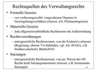 Rechtsquellen des Verwaltungsrechts
• Formelle Gesetze
   – von verfassungsrechtl. vorgesehenen Organen in
     Gesetzgebungsverfahren erlassen, d.h. Parlamentsgesetze
• Materielle Gesetze
   – Jede allgemeinverbindliche Rechtsnorm mit Außenwirkung
• Rechtsverordnungen
   – untergesetzliche Rechtsnormen, von der Exekutive erlassen
     (Regierung, oberste Vw-behörden, vgl. Art. 80 GG), z.B.
     StraßenverkehrsO, BImSchVO
• Satzungen
   – untergesetzliche Rechtsnormen, von jur. Person des öff.
     Rechts kraft Satzungsautonomie erlassen, z.B. kommunale
     Satzungen                                              53
 