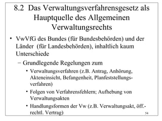 8.2 Das Verwaltungsverfahrensgesetz als
      Hauptquelle des Allgemeinen
           Verwaltungsrechts
• VwVfG des Bundes (für Bundesbehörden) und der
  Länder (für Landesbehörden), inhaltlich kaum
  Unterschiede
   – Grundlegende Regelungen zum
     • Verwaltungsverfahren (z.B. Antrag, Anhörung,
       Akteneinsicht, Befangenheit, Planfeststellungs-
       verfahren)
     • Folgen von Verfahrensfehlern; Aufhebung von
       Verwaltungsakten
     • Handlungsformen der Vw (z.B. Verwaltungsakt, öff.-
       rechtl. Vertrag)                                 54
 