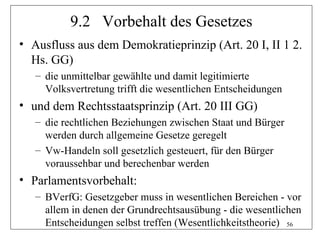 9.2 Vorbehalt des Gesetzes
• Ausfluss aus dem Demokratieprinzip (Art. 20 I, II 1 2.
  Hs. GG)
   – die unmittelbar gewählte und damit legitimierte
     Volksvertretung trifft die wesentlichen Entscheidungen
• und dem Rechtsstaatsprinzip (Art. 20 III GG)
   – die rechtlichen Beziehungen zwischen Staat und Bürger
     werden durch allgemeine Gesetze geregelt
   – Vw-Handeln soll gesetzlich gesteuert, für den Bürger
     voraussehbar und berechenbar werden
• Parlamentsvorbehalt:
   – BVerfG: Gesetzgeber muss in wesentlichen Bereichen - vor
     allem in denen der Grundrechtsausübung - die wesentlichen
     Entscheidungen selbst treffen (Wesentlichkeitstheorie) 56
 
