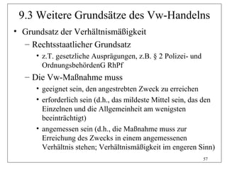 9.3 Weitere Grundsätze des Vw-Handelns
• Grundsatz der Verhältnismäßigkeit
  – Rechtsstaatlicher Grundsatz
     • z.T. gesetzliche Ausprägungen, z.B. § 2 Polizei- und
       OrdnungsbehördenG RhPf
  – Die Vw-Maßnahme muss
     • geeignet sein, den angestrebten Zweck zu erreichen
     • erforderlich sein (d.h., das mildeste Mittel sein, das den
       Einzelnen und die Allgemeinheit am wenigsten
       beeinträchtigt)
     • angemessen sein (d.h., die Maßnahme muss zur
       Erreichung des Zwecks in einem angemessenen
       Verhältnis stehen; Verhältnismäßigkeit im engeren Sinn)
                                                              57
 
