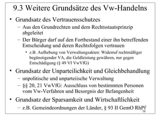 9.3 Weitere Grundsätze des Vw-Handelns
• Grundsatz des Vertrauensschutzes
   – Aus den Grundrechten und dem Rechtsstaatsprinzip
     abgeleitet
   – Der Bürger darf auf den Fortbestand einer ihn betreffenden
     Entscheidung und deren Rechtsfolgen vertrauen
      • z.B. Aufhebung von Verwaltungsakten: Widerruf rechtmäßiger
        begünstigender VA, die Geldleistung gewähren, nur gegen
        Entschädigung (§ 49 VI VwVfG)
• Grundsatz der Unparteilichkeit und Gleichbehandlung
   – unpolitische und unparteiische Verwaltung
   – §§ 20, 21 VwVfG: Ausschluss von bestimmten Personen
     vom Vw-Verfahren und Besorgnis der Befangenheit
• Grundsatz der Sparsamkeit und Wirtschaftlichkeit
   – z.B. Gemeindeordnungen der Länder, § 93 II GemO RhPf
                                                                     58
 