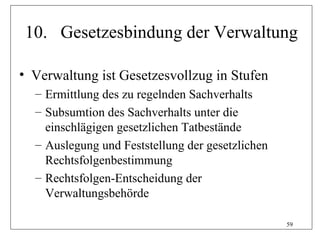 10. Gesetzesbindung der Verwaltung

• Verwaltung ist Gesetzesvollzug in Stufen
  – Ermittlung des zu regelnden Sachverhalts
  – Subsumtion des Sachverhalts unter die
    einschlägigen gesetzlichen Tatbestände
  – Auslegung und Feststellung der gesetzlichen
    Rechtsfolgenbestimmung
  – Rechtsfolgen-Entscheidung der
    Verwaltungsbehörde

                                                  59
 
