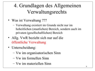 4. Grundlagen des Allgemeinen
         Verwaltungsrechts
• Was ist Verwaltung ???
   – Verwaltung existiert im Grunde nicht nur im
     hoheitlichen (staatlichen) Bereich, sondern auch im
     privaten (gesellschaftlichen) Bereich
• Allg. VwR bezieht sich nur auf die
  öffentliche Verwaltung
• Unterscheidung:
   – Vw im organisatorischen Sinn
   – Vw im formellen Sinn
   – Vw im materiellen Sinn
                                                           6
 