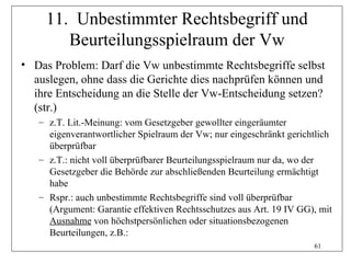 11. Unbestimmter Rechtsbegriff und
        Beurteilungsspielraum der Vw
• Das Problem: Darf die Vw unbestimmte Rechtsbegriffe selbst
  auslegen, ohne dass die Gerichte dies nachprüfen können und
  ihre Entscheidung an die Stelle der Vw-Entscheidung setzen?
  (str.)
   – z.T. Lit.-Meinung: vom Gesetzgeber gewollter eingeräumter
     eigenverantwortlicher Spielraum der Vw; nur eingeschränkt gerichtlich
     überprüfbar
   – z.T.: nicht voll überprüfbarer Beurteilungsspielraum nur da, wo der
     Gesetzgeber die Behörde zur abschließenden Beurteilung ermächtigt
     habe
   – Rspr.: auch unbestimmte Rechtsbegriffe sind voll überprüfbar
     (Argument: Garantie effektiven Rechtsschutzes aus Art. 19 IV GG), mit
     Ausnahme von höchstpersönlichen oder situationsbezogenen
     Beurteilungen, z.B.:
                                                                     61
 