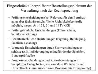 Eingeschränkt überprüfbarer Beurteilungsspielraum der
        Verwaltung nach der Rechtsprechung
– Prüfungsentscheidungen (bei Relevanz für den Berufszu-
  gang aber fachwissenschaftliche Richtigkeitskontrolle
  möglich, wegen Art. 12 I, 3 I und 19 IV GG)
– Prüfungsähnliche Entscheidungen (Führerschein,
  Schülerversetzung)
– Beamtenrechtliche Beurteilungen (Eignung, Befähigung,
  fachliche Leistung)
– Wertende Entscheidungen durch Sachverständigenaus-
  schüsse (z.B. Indizierung jugendgefährdender Schriften,
  Bundesprüfstelle)
– Prognoseentscheidungen und Risikobewertungen in
  komplexen Fachgebieten, insbesondere Wirtschaft- und
  Umweltrecht (Immissionsrisiken,Prognose für Taxigewerbe)62
 