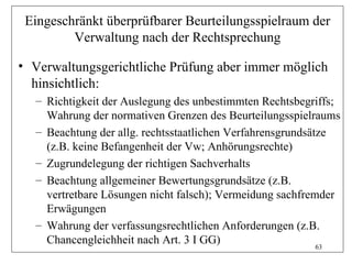 Eingeschränkt überprüfbarer Beurteilungsspielraum der
         Verwaltung nach der Rechtsprechung

• Verwaltungsgerichtliche Prüfung aber immer möglich
  hinsichtlich:
  – Richtigkeit der Auslegung des unbestimmten Rechtsbegriffs;
    Wahrung der normativen Grenzen des Beurteilungsspielraums
  – Beachtung der allg. rechtsstaatlichen Verfahrensgrundsätze
    (z.B. keine Befangenheit der Vw; Anhörungsrechte)
  – Zugrundelegung der richtigen Sachverhalts
  – Beachtung allgemeiner Bewertungsgrundsätze (z.B.
    vertretbare Lösungen nicht falsch); Vermeidung sachfremder
    Erwägungen
  – Wahrung der verfassungsrechtlichen Anforderungen (z.B.
    Chancengleichheit nach Art. 3 I GG)                     63
 