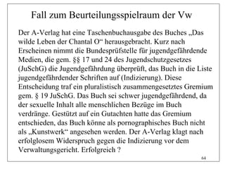 Fall zum Beurteilungsspielraum der Vw
Der A-Verlag hat eine Taschenbuchausgabe des Buches „Das
wilde Leben der Chantal O“ herausgebracht. Kurz nach
Erscheinen nimmt die Bundesprüfstelle für jugendgefährdende
Medien, die gem. §§ 17 und 24 des Jugendschutzgesetzes
(JuSchG) die Jugendgefährdung überprüft, das Buch in die Liste
jugendgefährdender Schriften auf (Indizierung). Diese
Entscheidung traf ein pluralistisch zusammengesetztes Gremium
gem. § 19 JuSchG. Das Buch sei schwer jugendgefährdend, da
der sexuelle Inhalt alle menschlichen Bezüge im Buch
verdränge. Gestützt auf ein Gutachten hatte das Gremium
entschieden, das Buch könne als pornographisches Buch nicht
als „Kunstwerk“ angesehen werden. Der A-Verlag klagt nach
erfolglosem Widerspruch gegen die Indizierung vor dem
Verwaltungsgericht. Erfolgreich ?
                                                          64
 