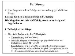 Falllösung
> Hier Frage nach dem Erfolg einer verwaltungsgerichtlichen
  Klage:
Einstieg für die Falllösung immer mit Obersatz
Die Klage hat Aussicht auf Erfolg, wenn sie zulässig und
  begründet ist.

I. Zulässigkeit der Klage
• Hier kein Problem in der Zulässigkeit:
   – Vw-Rechtsweg § 40 VwGO (+)
   – Statthafte Klageart: Anfechtungsklage gegen belastenden VA
     (Indizierung) nach § 42 I VwGO
   – Klagebefugnis (§ 42 II VwGO): Mögliche Rechtsverletzung des
     Verlages in seiner wirtschaftlichen Tätigkeit (Verlagsrechte aus Art.
     14 I GG, eingerichteter und ausgeübter Gewerbebetrieb)
                                                                        65
 