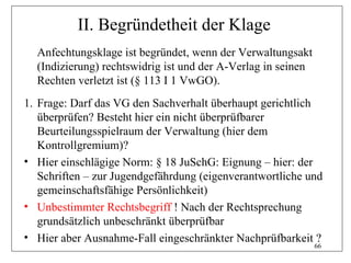 II. Begründetheit der Klage
  Anfechtungsklage ist begründet, wenn der Verwaltungsakt
  (Indizierung) rechtswidrig ist und der A-Verlag in seinen
  Rechten verletzt ist (§ 113 I 1 VwGO).
1. Frage: Darf das VG den Sachverhalt überhaupt gerichtlich
   überprüfen? Besteht hier ein nicht überprüfbarer
   Beurteilungsspielraum der Verwaltung (hier dem
   Kontrollgremium)?
• Hier einschlägige Norm: § 18 JuSchG: Eignung – hier: der
   Schriften – zur Jugendgefährdung (eigenverantwortliche und
   gemeinschaftsfähige Persönlichkeit)
• Unbestimmter Rechtsbegriff ! Nach der Rechtsprechung
   grundsätzlich unbeschränkt überprüfbar
• Hier aber Ausnahme-Fall eingeschränkter Nachprüfbarkeit ?
                                                              66
 