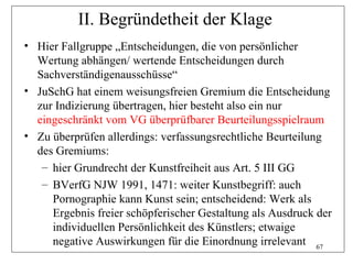 II. Begründetheit der Klage
• Hier Fallgruppe „Entscheidungen, die von persönlicher
  Wertung abhängen/ wertende Entscheidungen durch
  Sachverständigenausschüsse“
• JuSchG hat einem weisungsfreien Gremium die Entscheidung
  zur Indizierung übertragen, hier besteht also ein nur
  eingeschränkt vom VG überprüfbarer Beurteilungsspielraum
• Zu überprüfen allerdings: verfassungsrechtliche Beurteilung
  des Gremiums:
   – hier Grundrecht der Kunstfreiheit aus Art. 5 III GG
   – BVerfG NJW 1991, 1471: weiter Kunstbegriff: auch
     Pornographie kann Kunst sein; entscheidend: Werk als
     Ergebnis freier schöpferischer Gestaltung als Ausdruck der
     individuellen Persönlichkeit des Künstlers; etwaige
     negative Auswirkungen für die Einordnung irrelevant 67
 