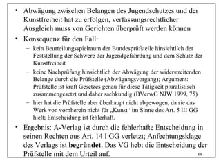 • Abwägung zwischen Belangen des Jugendschutzes und der
  Kunstfreiheit hat zu erfolgen, verfassungsrechtlicher
  Ausgleich muss von Gerichten überprüft werden können
• Konsequenz für den Fall:
   – kein Beurteilungsspielraum der Bundesprüfstelle hinsichtlich der
     Feststellung der Schwere der Jugendgefährdung und dem Schutz der
     Kunstfreiheit
   – keine Nachprüfung hinsichtlich der Abwägung der widerstreitenden
     Belange durch die Prüfstelle (Abwägungsvorgang); Argument:
     Prüfstelle ist kraft Gesetzes genau für diese Tätigkeit pluralistisch
     zusammengesetzt und daher sachkundig (BVerwG NJW 1999, 75)
   – hier hat die Prüfstelle aber überhaupt nicht abgewogen, da sie das
     Werk von vornherein nicht für „Kunst“ im Sinne des Art. 5 III GG
     hielt; Entscheidung ist fehlerhaft.
• Ergebnis: A-Verlag ist durch die fehlerhafte Entscheidung in
  seinen Rechten aus Art. 14 I GG verletzt; Anfechtungsklage
  des Verlags ist begründet. Das VG hebt die Entscheidung der
  Prüfstelle mit dem Urteil auf.                            68
 