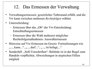 12. Das Ermessen der Verwaltung
• Verwaltungsermessen: gesetzlicher Tatbestand erfüllt, und die
  Vw kann zwischen mehreren Rechtsfolgen wählen
• Unterscheidung:
   – Ermessen über das „Ob“ der Vw-Entscheidung:
      Entschließungsermessen
   – Ermessen über die Wahl mehrerer möglicher
      Rechtsfolgemaßnahmen: Auswahlermessen
• Hinweise auf Vw-Ermessen im Gesetz: Formulierungen wie
  „..., kann...“, „..., darf...“, „..., ist befugt,...“
• Sonderfall: „Soll-Vorschriften“: Behörde ist in der Regel zum
  Handeln verpflichtet, Abweichungen in atypischen Fällen
  möglich
                                                            69
 
