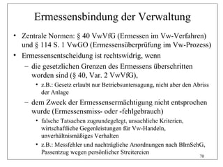 Ermessensbindung der Verwaltung
• Zentrale Normen: § 40 VwVfG (Ermessen im Vw-Verfahren)
  und § 114 S. 1 VwGO (Ermessensüberprüfung im Vw-Prozess)
• Ermessensentscheidung ist rechtswidrig, wenn
   – die gesetzlichen Grenzen des Ermessens überschritten
     worden sind (§ 40, Var. 2 VwVfG),
      • z.B.: Gesetz erlaubt nur Betriebsuntersagung, nicht aber den Abriss
        der Anlage
   – dem Zweck der Ermessensermächtigung nicht entsprochen
     wurde (Ermessensmiss- oder -fehlgebrauch)
      • falsche Tatsachen zugrundegelegt, unsachliche Kriterien,
        wirtschaftliche Gegenleistungen für Vw-Handeln,
        unverhältnismäßiges Verhalten
      • z.B.: Messfehler und nachträgliche Anordnungen nach BImSchG,
        Passentzug wegen persönlicher Streitereien
                                                                       70
 