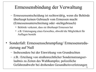 Ermessensbindung der Verwaltung
  – Ermessensentscheidung ist rechtswidrig, wenn die Behörde
    überhaupt keinen Gebrauch vom Ermessen macht
    (Ermessensunterschreitung oder -nichtgebrauch)
     • Behörde verkennt, dass sie überhaupt Ermessen hat
     • z.B. Untersagung eines Gewerbes, obwohl die Möglichkeit für
       Auflagen besteht


• Sonderfall: Ermessensschrumpfung/ Ermessensredu-
  zierung auf Null
  – Insbesondere bei der Einwirkung von Grundrechten
  – z.B.: Erteilung von straßenrechtlicher Sondernutzungser-
    laubnis zu Zeiten des Wahlkampfes; polizeiliche
    Gefahrenabwehr bei drohenden Gesundheitsverletzungen
                                                                     71
 