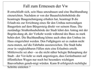 Fall zum Ermessen der Vw
B entschließt sich, sein Haus umzubauen und eine Buchhandlung
einzurichten. Nachdem er von der Bauaufsichtsbehörde die
beantragte Baugenehmigung erhalten hat, beantragt B die
Erlaub-nis zur Errichtung eines für den Umbau notwendigen
Baugerüsts auf dem Bürgersteig direkt vor seinem Haus. Die
zuständige Straßenbaubehörde der Stadt lehnt den Antrag mit der
Begrün-dung ab, der Verkehr werde während des Baus zu stark
behin-dert. Die Buchhandlung könne auch ohne den Umbau im
Haus eingerichtet werden. Den Fußgängern sei es zudem nicht
zuzu-muten, auf die Fahrbahn auszuweichen. Die Stadt habe
zwar in vergleichbaren Fällen stets eine Erlaubnis erteilt.
Mittlerweile sei aber - so die nicht näher belegte Behauptung der
Stadt - der Ver-kehr so stark angestiegen, dass Gerüstbauten auf
öffentlichen Wegen nur noch bei besonders wichtigen
Bauvorhaben geneh-migt würden. Kann B erfolgreich rechtliche 72
Schritte einleiten ?
 