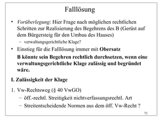 Falllösung
• Vorüberlegung: Hier Frage nach möglichen rechtlichen
  Schritten zur Realisierung des Begehrens des B (Gerüst auf
  dem Bürgersteig für den Umbau des Hauses)
   – verwaltungsgerichtliche Klage?
• Einstieg für die Falllösung immer mit Obersatz
  B könnte sein Begehren rechtlich durchsetzen, wenn eine
  verwaltungsgerichtliche Klage zulässig und begründet
  wäre.
I. Zulässigkeit der Klage
1. Vw-Rechtsweg (§ 40 VwGO)
    – öff.-rechtl. Streitigkeit nichtverfassungsrechtl. Art
    – Streitentscheidende Normen aus dem öff. Vw-Recht ?
                                                              73
 