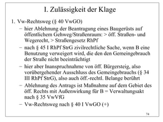 I. Zulässigkeit der Klage
1. Vw-Rechtsweg (§ 40 VwGO)
    – hier Ablehnung der Beantragung eines Baugerüsts auf
      öffentlichem Gehweg/Straßenraum: > öff. Straßen- und
      Wegerecht, > Straßengesetz RhPf
    – nach § 45 I RhPf StrG zivilrechtliche Sache, wenn B eine
      Benutzung verweigert wird, die den den Gemeingebrauch
      der Straße nicht beeinträchtigt
    – hier aber Inanspruchnahme von öff. Bürgersteig, also
      vorübergehender Ausschluss des Gemeingebrauchs (§ 34
      III RhPf StrG), also auch öff.-rechtl. Belange berührt
    – Ablehnung des Antrags ist Maßnahme auf dem Gebiet des
      öff. Rechts mit Außenwirkung für B = Verwaltungsakt
      nach § 35 VwVfG
    – Vw-Rechtsweg nach § 40 I VwGO (+)
                                                           74
 