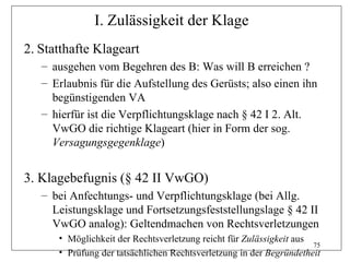 I. Zulässigkeit der Klage
2. Statthafte Klageart
   – ausgehen vom Begehren des B: Was will B erreichen ?
   – Erlaubnis für die Aufstellung des Gerüsts; also einen ihn
     begünstigenden VA
   – hierfür ist die Verpflichtungsklage nach § 42 I 2. Alt.
     VwGO die richtige Klageart (hier in Form der sog.
     Versagungsgegenklage)


3. Klagebefugnis (§ 42 II VwGO)
   – bei Anfechtungs- und Verpflichtungsklage (bei Allg.
     Leistungsklage und Fortsetzungsfeststellungslage § 42 II
     VwGO analog): Geltendmachen von Rechtsverletzungen
      • Möglichkeit der Rechtsverletzung reicht für Zulässigkeit aus
                                                                     75
      • Prüfung der tatsächlichen Rechtsverletzung in der Begründetheit
 