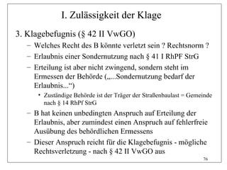 I. Zulässigkeit der Klage
3. Klagebefugnis (§ 42 II VwGO)
  – Welches Recht des B könnte verletzt sein ? Rechtsnorm ?
  – Erlaubnis einer Sondernutzung nach § 41 I RhPF StrG
  – Erteilung ist aber nicht zwingend, sondern steht im
    Ermessen der Behörde („...Sondernutzung bedarf der
    Erlaubnis...“)
     • Zuständige Behörde ist der Träger der Straßenbaulast = Gemeinde
       nach § 14 RhPf StrG
  – B hat keinen unbedingten Anspruch auf Erteilung der
    Erlaubnis, aber zumindest einen Anspruch auf fehlerfreie
    Ausübung des behördlichen Ermessens
  – Dieser Anspruch reicht für die Klagebefugnis - mögliche
    Rechtsverletzung - nach § 42 II VwGO aus
                                                                  76
 